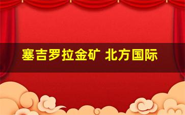 塞吉罗拉金矿 北方国际